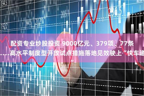 配资专业炒股投资 9000亿元、379项、77条……高水平制度型开放试点措施落地见效驶上“快车道”