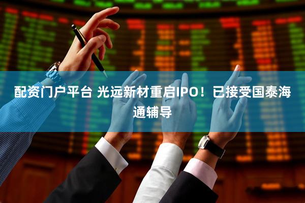 配资门户平台 光远新材重启IPO！已接受国泰海通辅导