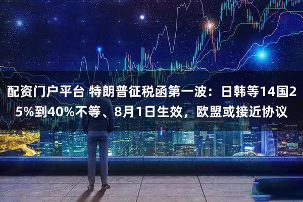 配资门户平台 特朗普征税函第一波：日韩等14国25%到40%不等、8月1日生效，欧盟或接近协议