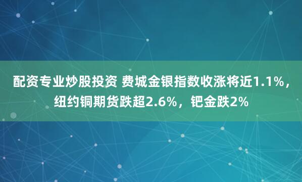 配资专业炒股投资 费城金银指数收涨将近1.1%，纽约铜期货跌超2.6%，钯金跌2%