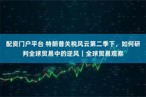 配资门户平台 特朗普关税风云第二季下，如何研判全球贸易中的逆风｜全球贸易观察