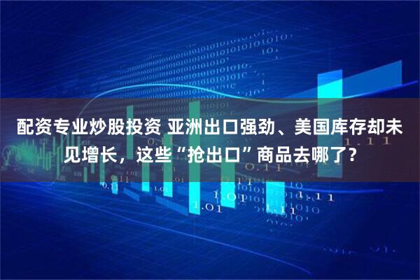 配资专业炒股投资 亚洲出口强劲、美国库存却未见增长，这些“抢出口”商品去哪了？