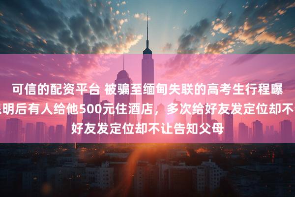 可信的配资平台 被骗至缅甸失联的高考生行程曝光：飞抵昆明后有人给他500元住酒店，多次给好友发定位却不让告知父母
