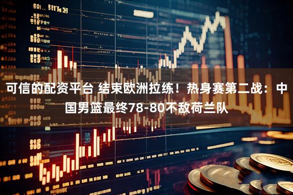 可信的配资平台 结束欧洲拉练！热身赛第二战：中国男篮最终78-80不敌荷兰队