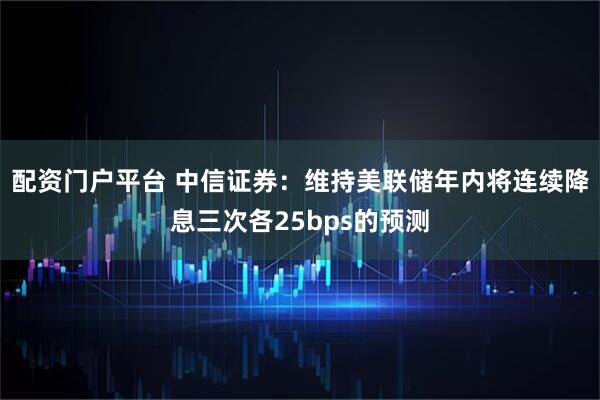 配资门户平台 中信证券：维持美联储年内将连续降息三次各25bps的预测