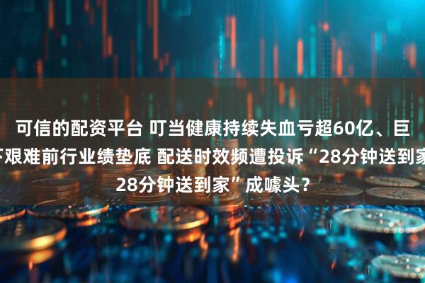 可信的配资平台 叮当健康持续失血亏超60亿、巨头环伺之下艰难前行业绩垫底 配送时效频遭投诉“28分钟送到家”成噱头？
