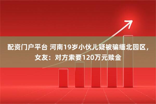 配资门户平台 河南19岁小伙儿疑被骗缅北园区，女友：对方索要120万元赎金