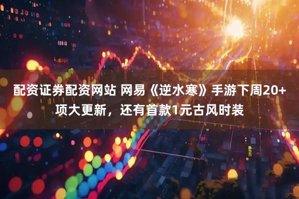 配资证券配资网站 网易《逆水寒》手游下周20+项大更新，还有首款1元古风时装