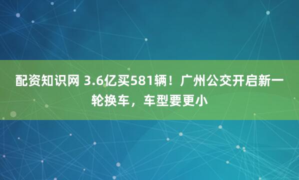 配资知识网 3.6亿买581辆！广州公交开启新一轮换车，车型要更小
