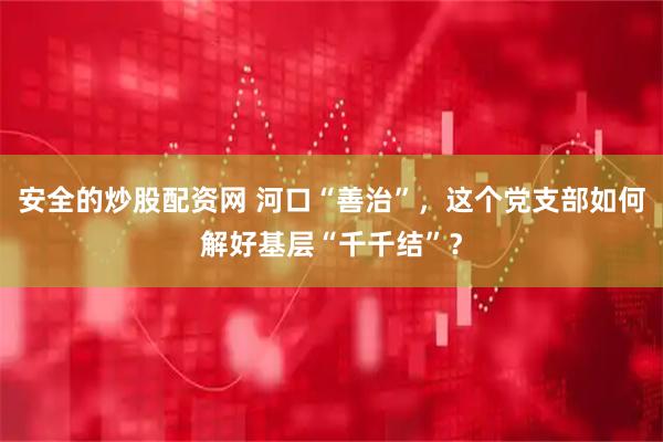 安全的炒股配资网 河口“善治”，这个党支部如何解好基层“千千结”？
