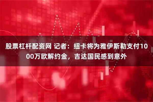 股票杠杆配资网 记者：纽卡将为雅伊斯勒支付1000万欧解约金，吉达国民感到意外