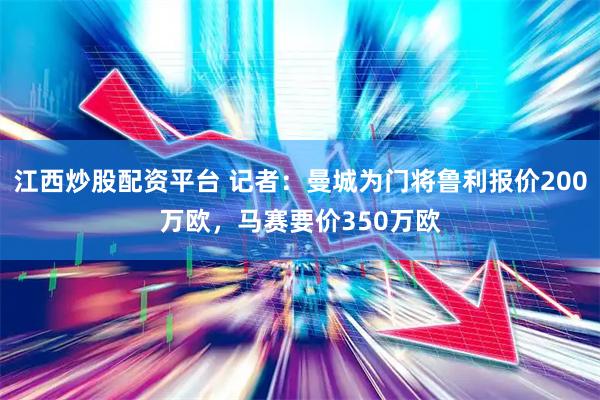 江西炒股配资平台 记者：曼城为门将鲁利报价200万欧，马赛要价350万欧