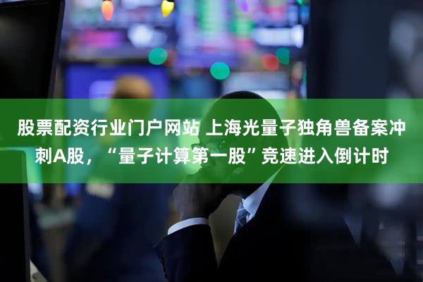 股票配资行业门户网站 上海光量子独角兽备案冲刺A股，“量子计算第一股”竞速进入倒计时