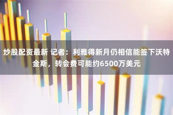 炒股配资最新 记者：利雅得新月仍相信能签下沃特金斯，转会费可能约6500万美元
